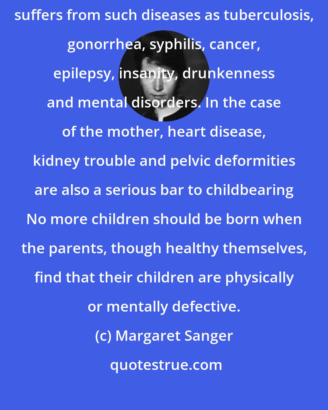 Margaret Sanger: By all means, there should be no children when either mother or father suffers from such diseases as tuberculosis, gonorrhea, syphilis, cancer, epilepsy, insanity, drunkenness and mental disorders. In the case of the mother, heart disease, kidney trouble and pelvic deformities are also a serious bar to childbearing No more children should be born when the parents, though healthy themselves, find that their children are physically or mentally defective.