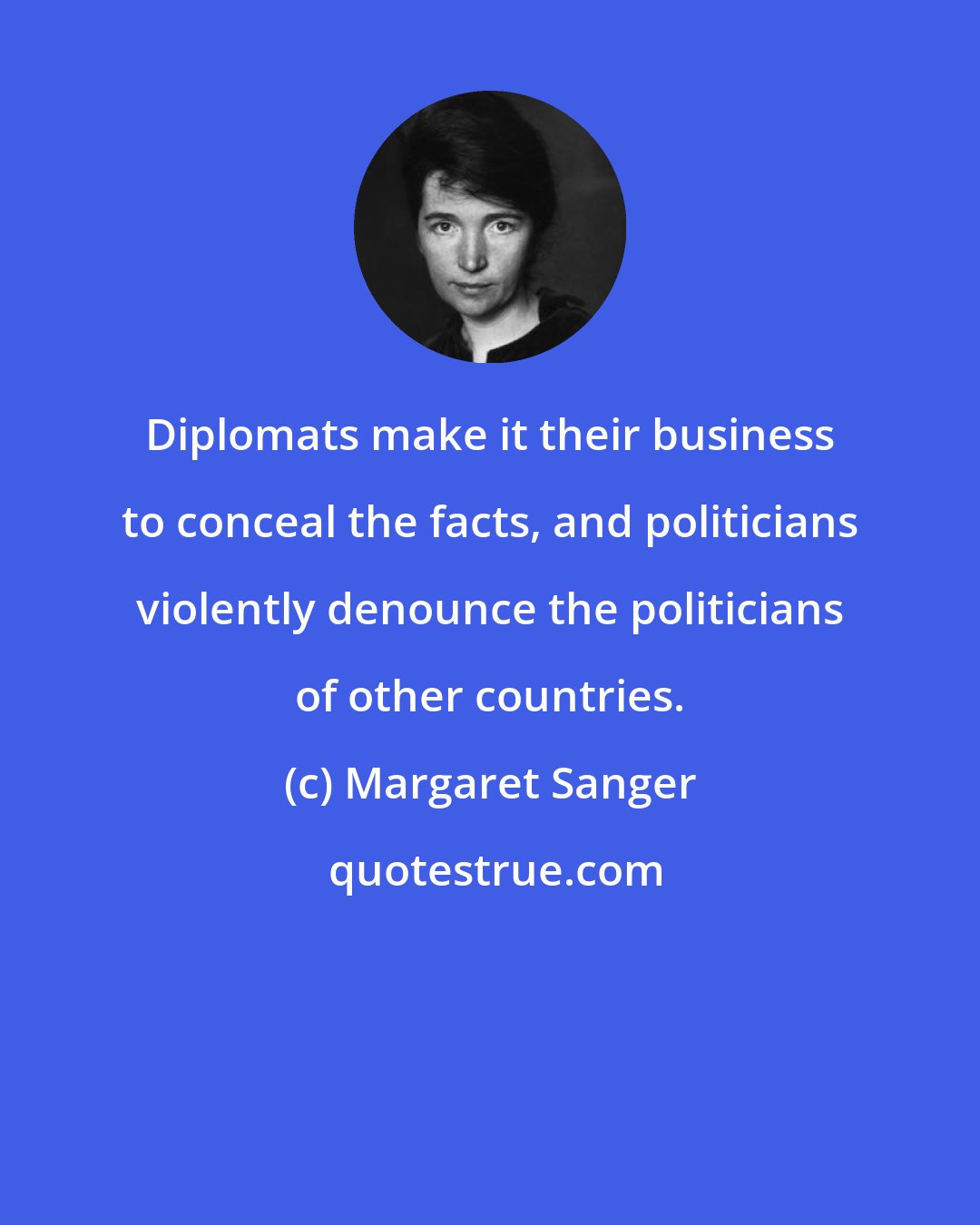 Margaret Sanger: Diplomats make it their business to conceal the facts, and politicians violently denounce the politicians of other countries.