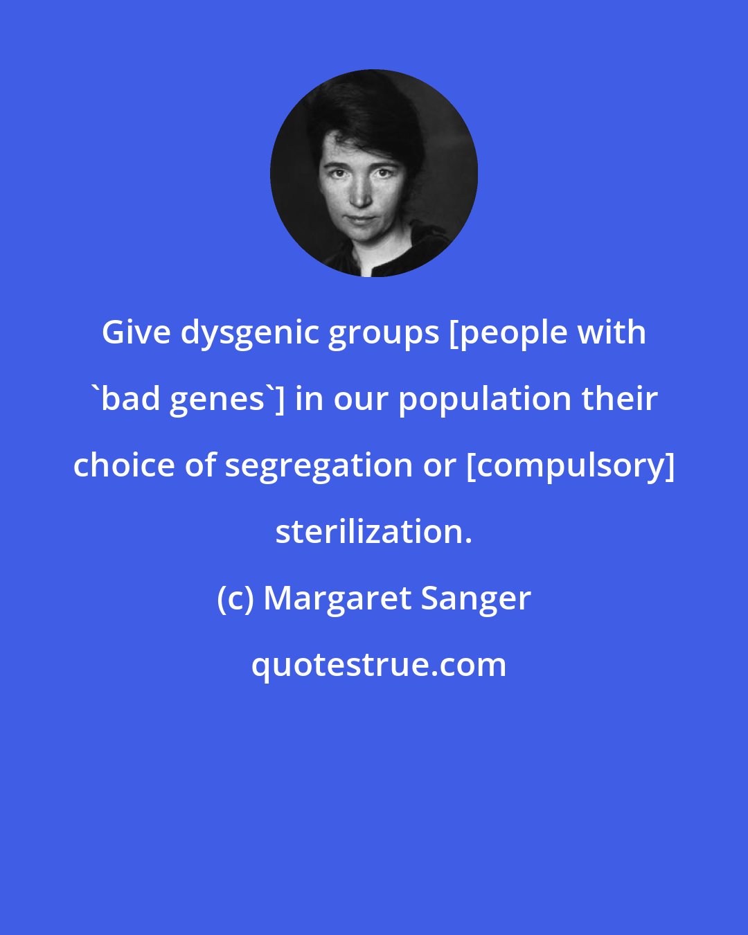 Margaret Sanger: Give dysgenic groups [people with 'bad genes'] in our population their choice of segregation or [compulsory] sterilization.