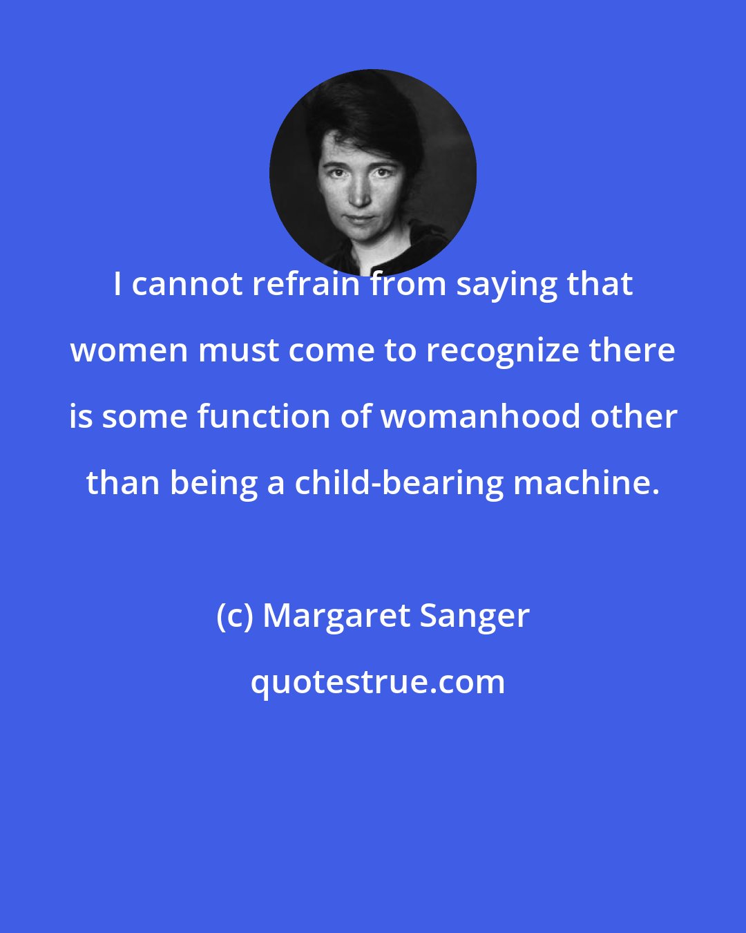 Margaret Sanger: I cannot refrain from saying that women must come to recognize there is some function of womanhood other than being a child-bearing machine.