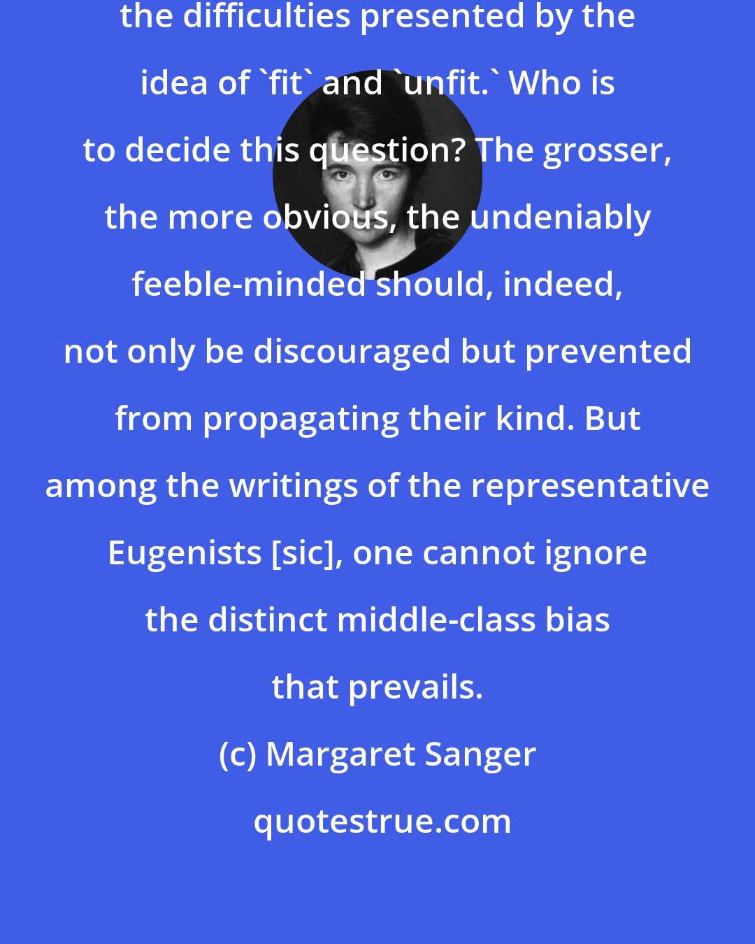 Margaret Sanger: In passing, we should here recognize the difficulties presented by the idea of 'fit' and 'unfit.' Who is to decide this question? The grosser, the more obvious, the undeniably feeble-minded should, indeed, not only be discouraged but prevented from propagating their kind. But among the writings of the representative Eugenists [sic], one cannot ignore the distinct middle-class bias that prevails.