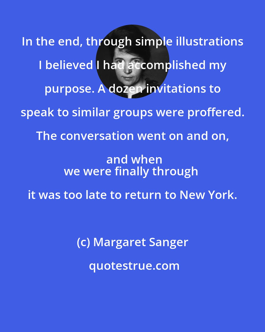 Margaret Sanger: In the end, through simple illustrations I believed I had accomplished my purpose. A dozen invitations to speak to similar groups were proffered. The conversation went on and on, and when
we were finally through it was too late to return to New York.