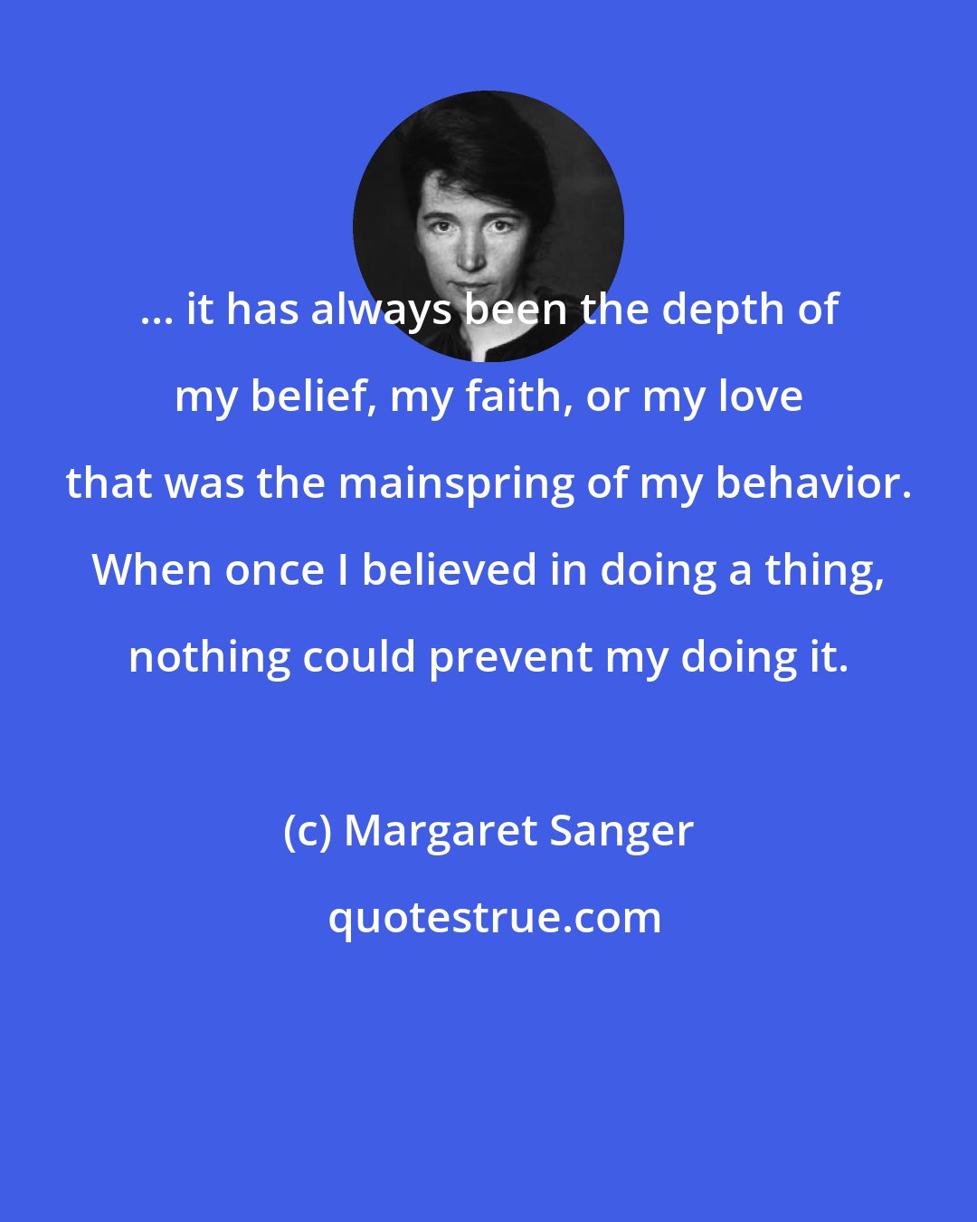 Margaret Sanger: ... it has always been the depth of my belief, my faith, or my love that was the mainspring of my behavior. When once I believed in doing a thing, nothing could prevent my doing it.