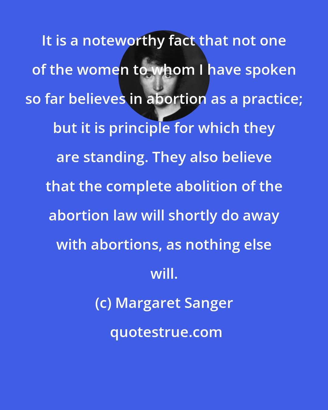 Margaret Sanger: It is a noteworthy fact that not one of the women to whom I have spoken so far believes in abortion as a practice; but it is principle for which they are standing. They also believe that the complete abolition of the abortion law will shortly do away with abortions, as nothing else will.