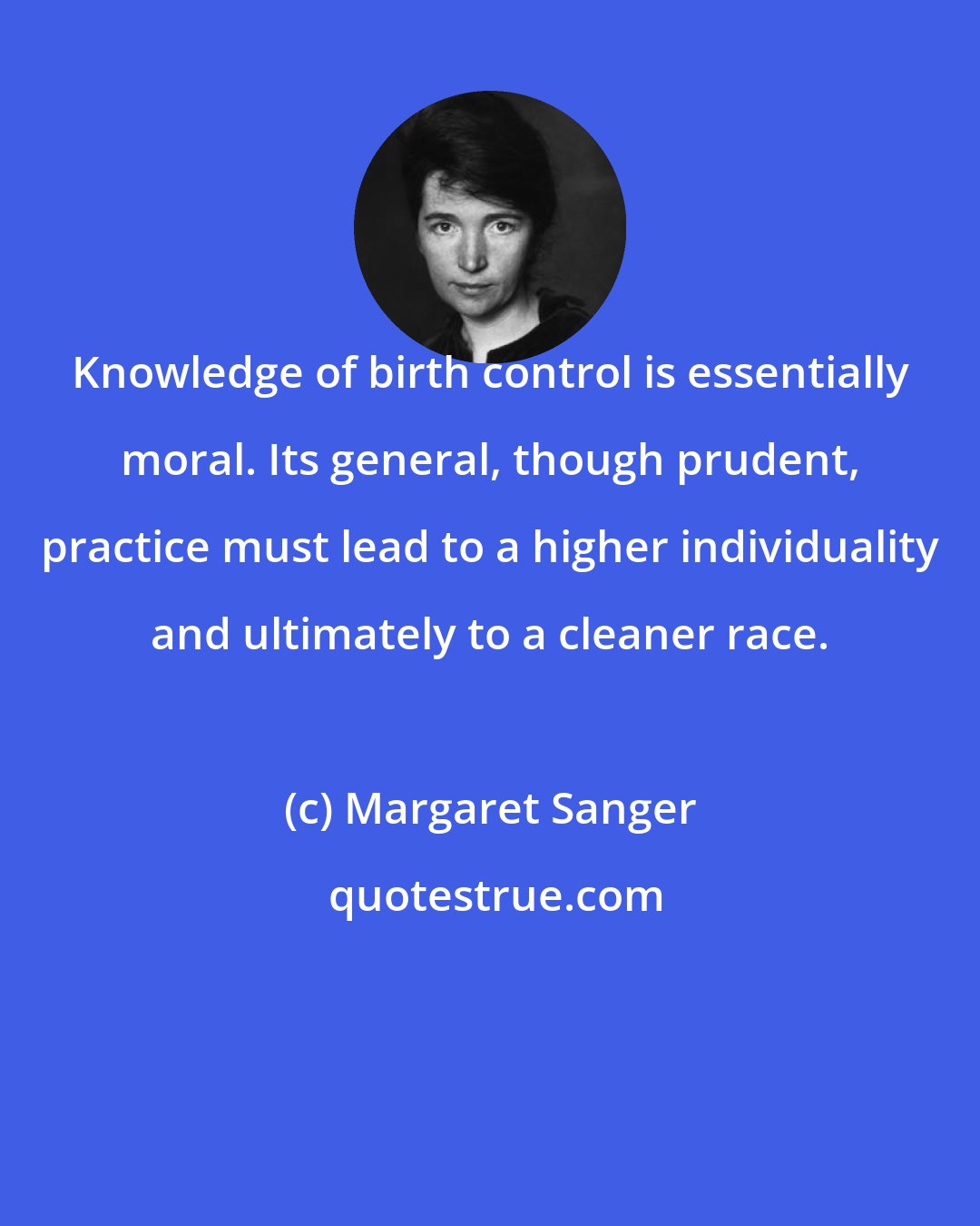 Margaret Sanger: Knowledge of birth control is essentially moral. Its general, though prudent, practice must lead to a higher individuality and ultimately to a cleaner race.