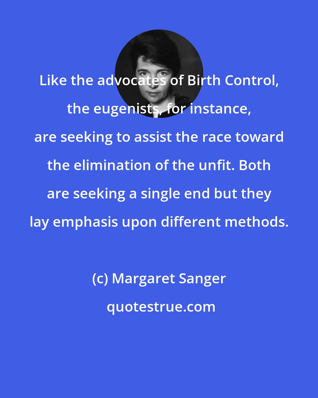 Margaret Sanger: Like the advocates of Birth Control, the eugenists, for instance, are seeking to assist the race toward the elimination of the unfit. Both are seeking a single end but they lay emphasis upon different methods.