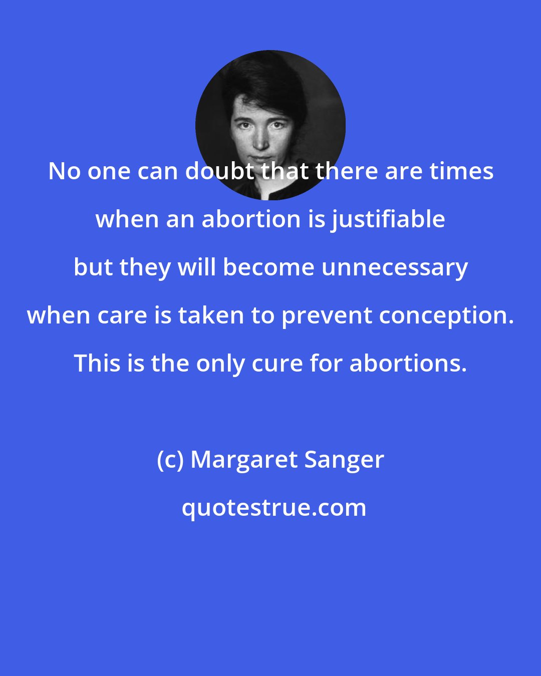 Margaret Sanger: No one can doubt that there are times when an abortion is justifiable but they will become unnecessary when care is taken to prevent conception. This is the only cure for abortions.