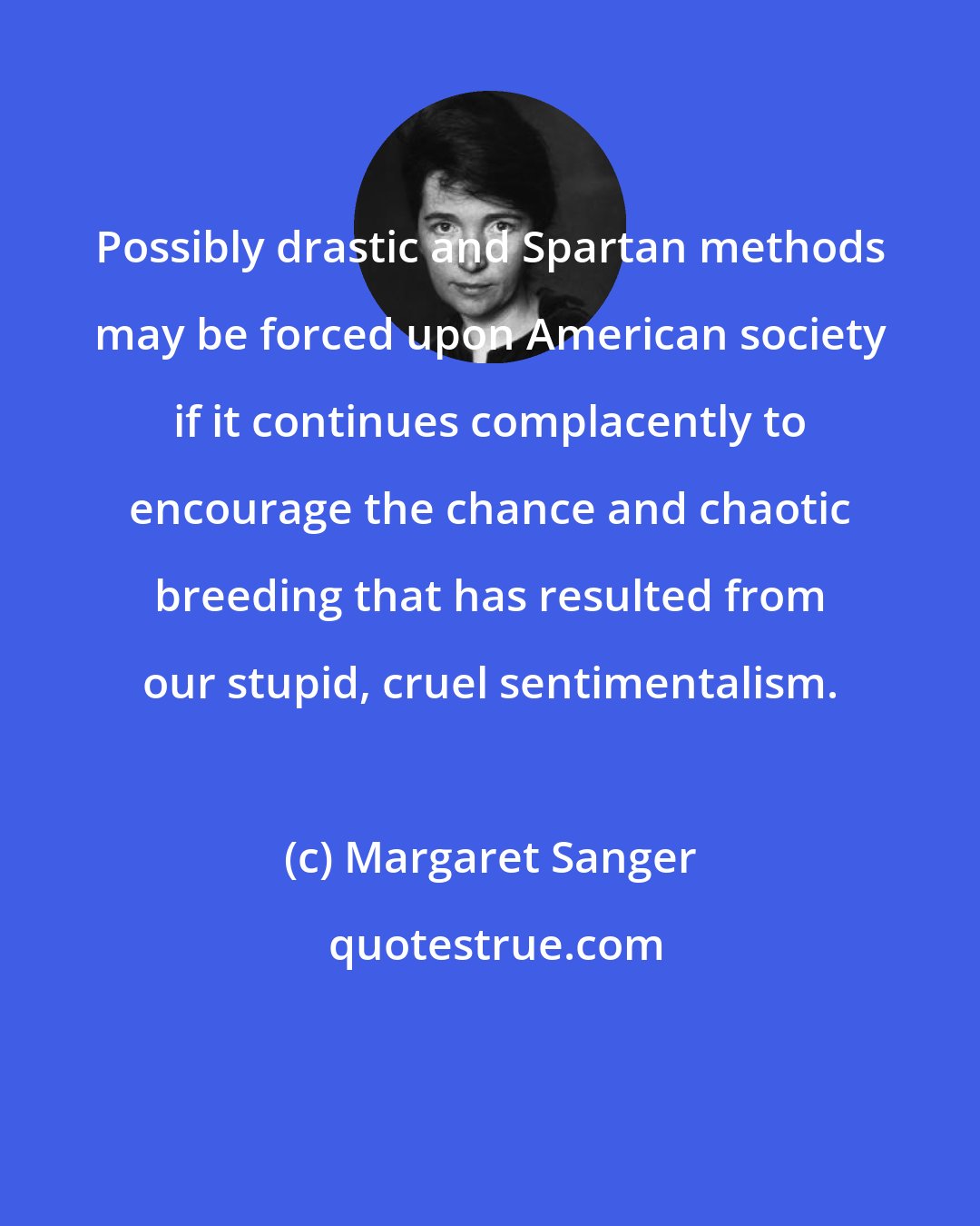 Margaret Sanger: Possibly drastic and Spartan methods may be forced upon American society if it continues complacently to encourage the chance and chaotic breeding that has resulted from our stupid, cruel sentimentalism.