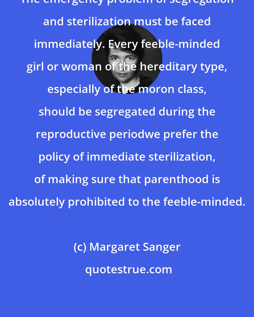 Margaret Sanger: The emergency problem of segregation and sterilization must be faced immediately. Every feeble-minded girl or woman of the hereditary type, especially of the moron class, should be segregated during the reproductive periodwe prefer the policy of immediate sterilization, of making sure that parenthood is absolutely prohibited to the feeble-minded.