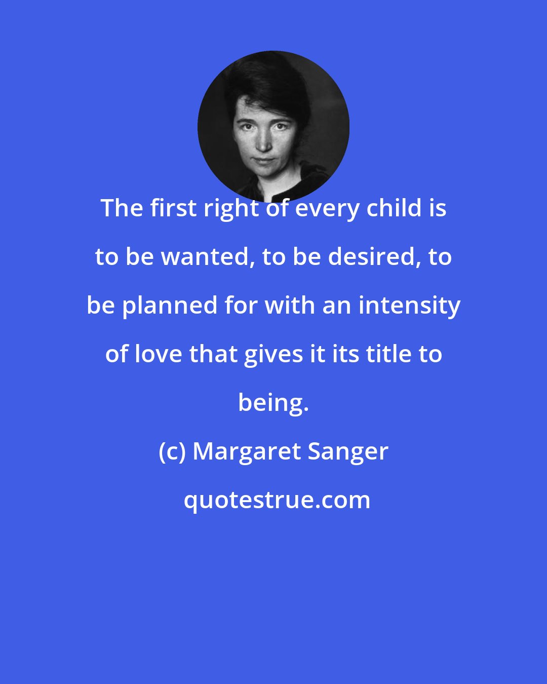 Margaret Sanger: The first right of every child is to be wanted, to be desired, to be planned for with an intensity of love that gives it its title to being.