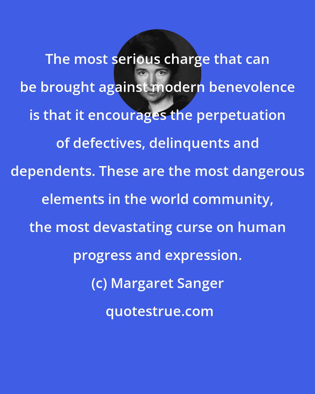 Margaret Sanger: The most serious charge that can be brought against modern benevolence is that it encourages the perpetuation of defectives, delinquents and dependents. These are the most dangerous elements in the world community, the most devastating curse on human progress and expression.