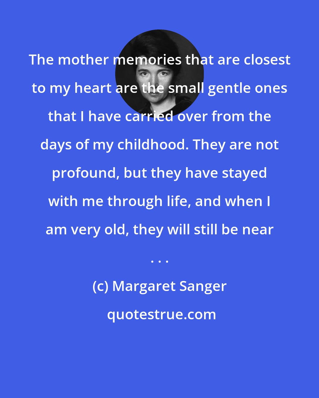 Margaret Sanger: The mother memories that are closest to my heart are the small gentle ones that I have carried over from the days of my childhood. They are not profound, but they have stayed with me through life, and when I am very old, they will still be near . . .