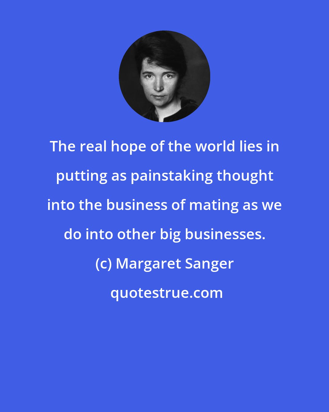 Margaret Sanger: The real hope of the world lies in putting as painstaking thought into the business of mating as we do into other big businesses.