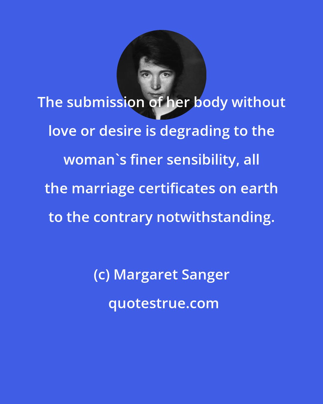 Margaret Sanger: The submission of her body without love or desire is degrading to the woman's finer sensibility, all the marriage certificates on earth to the contrary notwithstanding.