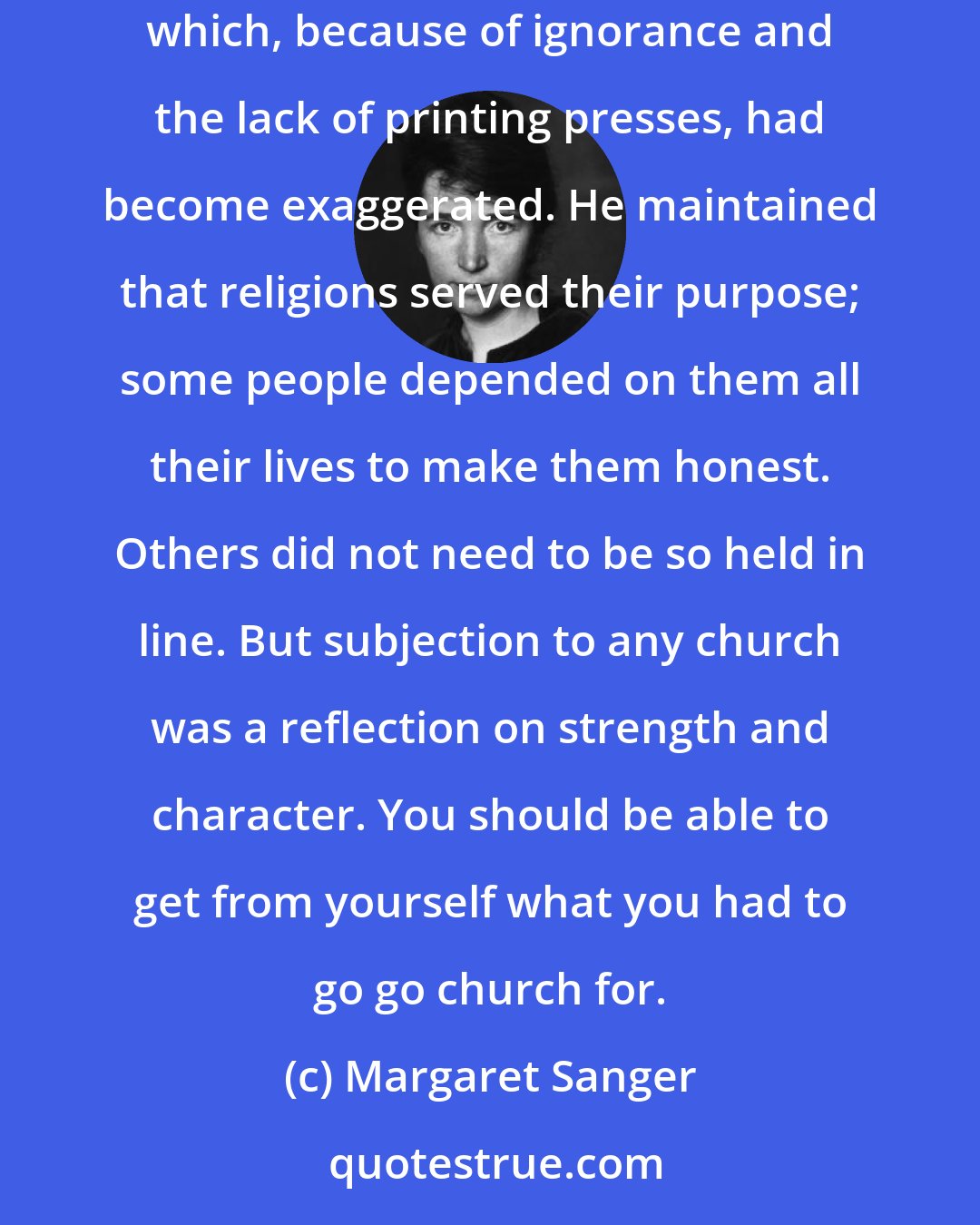 Margaret Sanger: Towards orthodox religion, father's own attitude remained one of tolerance. He looked upon the New Testament as the noble story of a human being which, because of ignorance and the lack of printing presses, had become exaggerated. He maintained that religions served their purpose; some people depended on them all their lives to make them honest. Others did not need to be so held in line. But subjection to any church was a reflection on strength and character. You should be able to get from yourself what you had to go go church for.