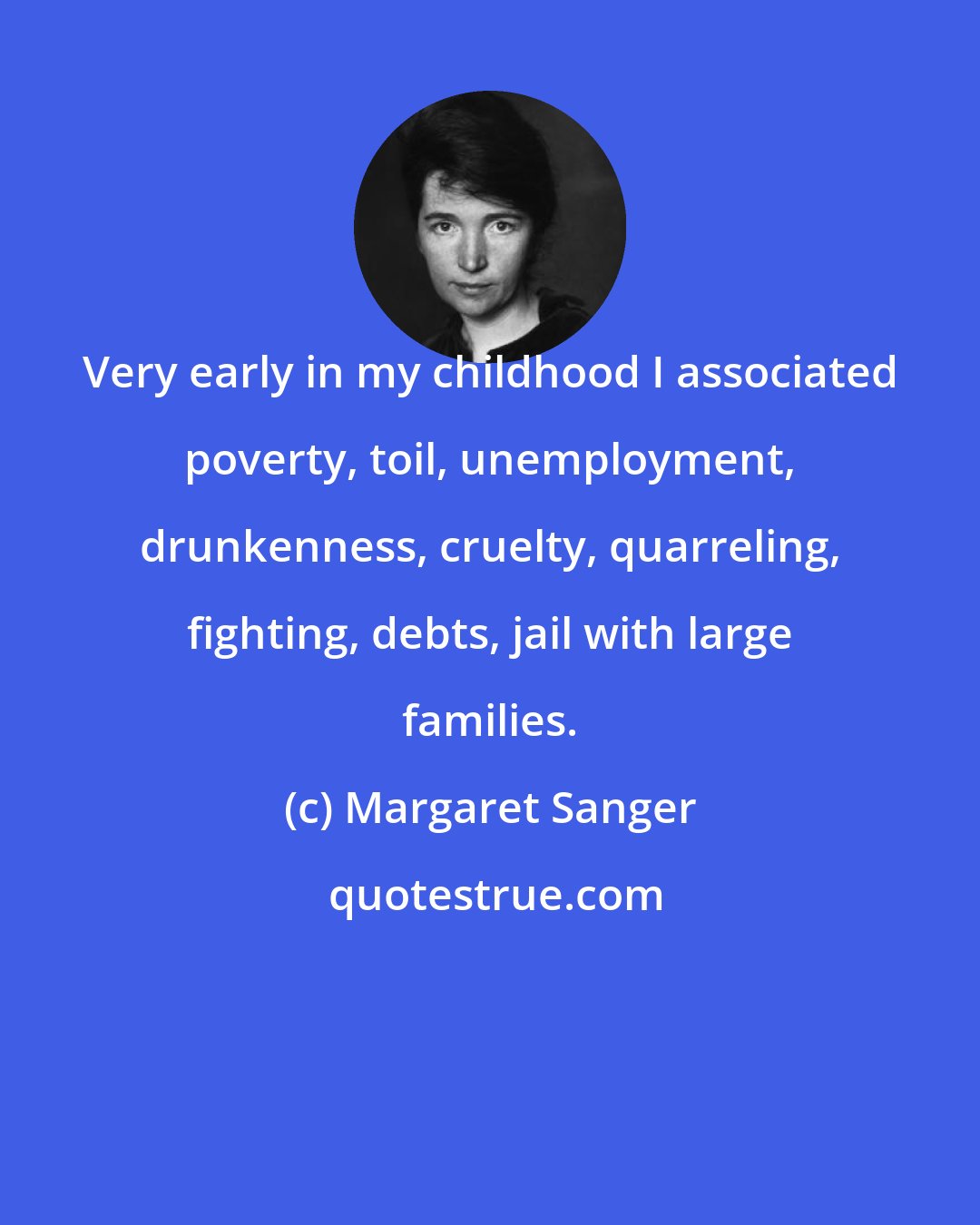 Margaret Sanger: Very early in my childhood I associated poverty, toil, unemployment, drunkenness, cruelty, quarreling, fighting, debts, jail with large families.