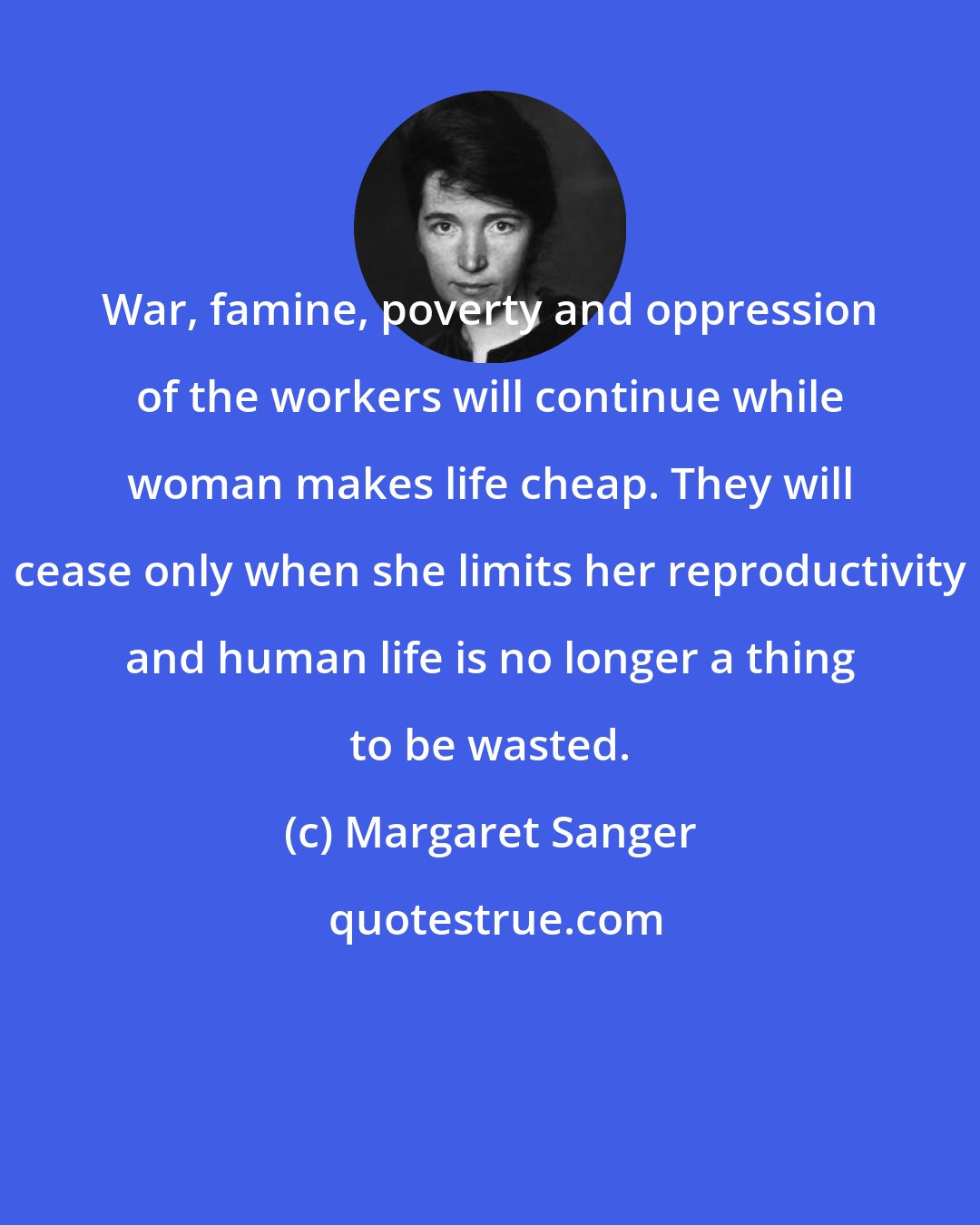 Margaret Sanger: War, famine, poverty and oppression of the workers will continue while woman makes life cheap. They will cease only when she limits her reproductivity and human life is no longer a thing to be wasted.