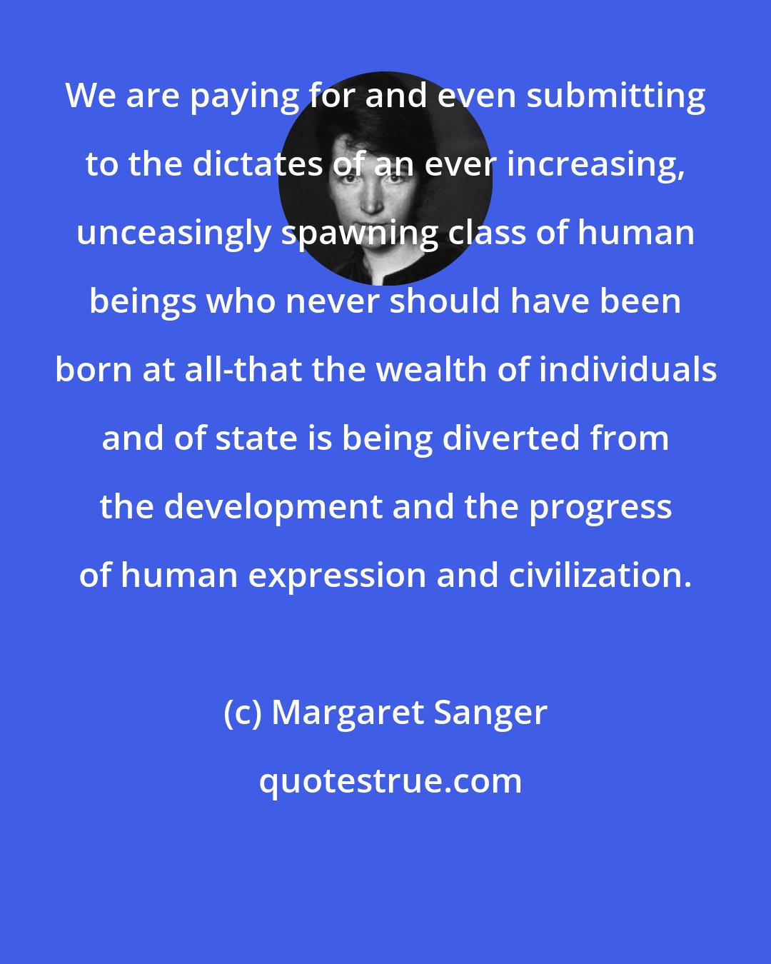 Margaret Sanger: We are paying for and even submitting to the dictates of an ever increasing, unceasingly spawning class of human beings who never should have been born at all-that the wealth of individuals and of state is being diverted from the development and the progress of human expression and civilization.