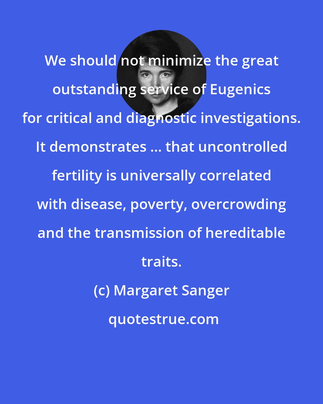 Margaret Sanger: We should not minimize the great outstanding service of Eugenics for critical and diagnostic investigations. It demonstrates ... that uncontrolled fertility is universally correlated with disease, poverty, overcrowding and the transmission of hereditable traits.