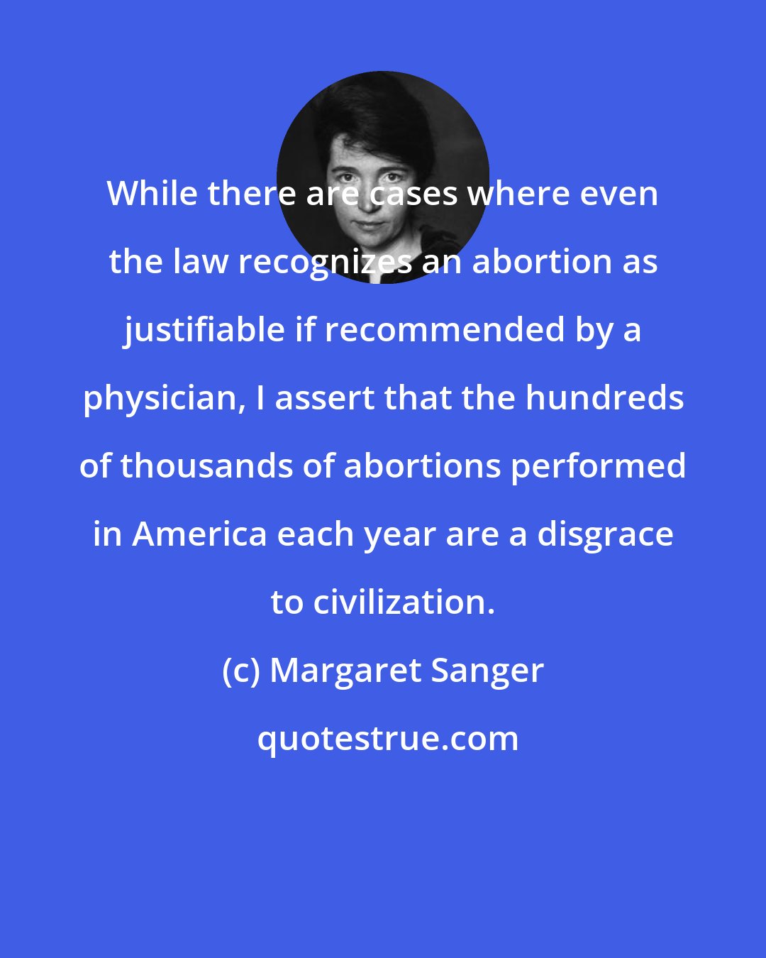 Margaret Sanger: While there are cases where even the law recognizes an abortion as justifiable if recommended by a physician, I assert that the hundreds of thousands of abortions performed in America each year are a disgrace to civilization.