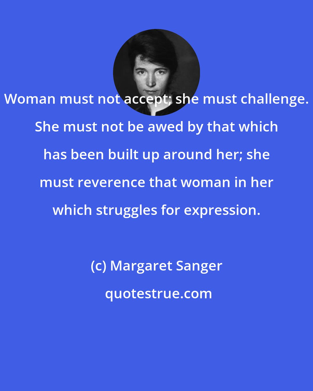 Margaret Sanger: Woman must not accept; she must challenge. She must not be awed by that which has been built up around her; she must reverence that woman in her which struggles for expression.