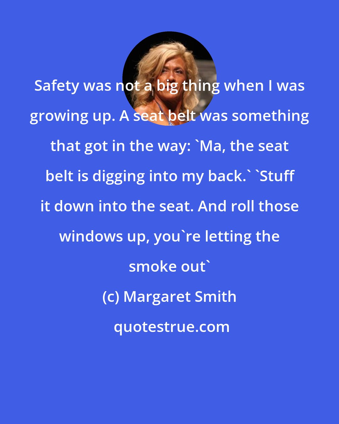 Margaret Smith: Safety was not a big thing when I was growing up. A seat belt was something that got in the way: 'Ma, the seat belt is digging into my back.' 'Stuff it down into the seat. And roll those windows up, you're letting the smoke out'