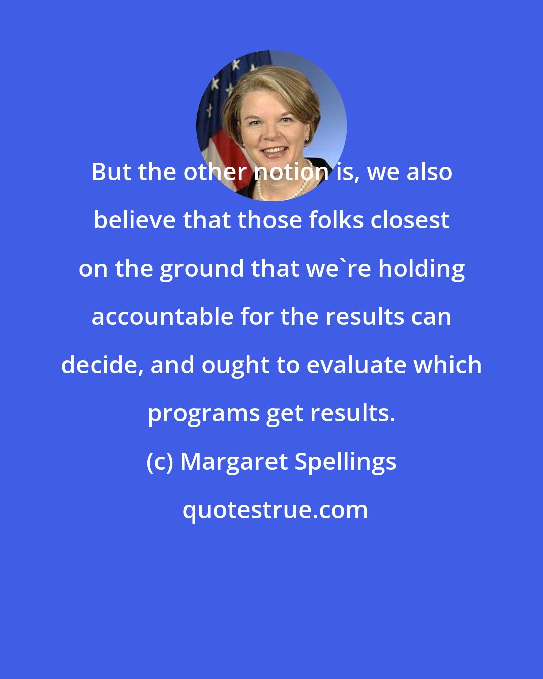 Margaret Spellings: But the other notion is, we also believe that those folks closest on the ground that we're holding accountable for the results can decide, and ought to evaluate which programs get results.