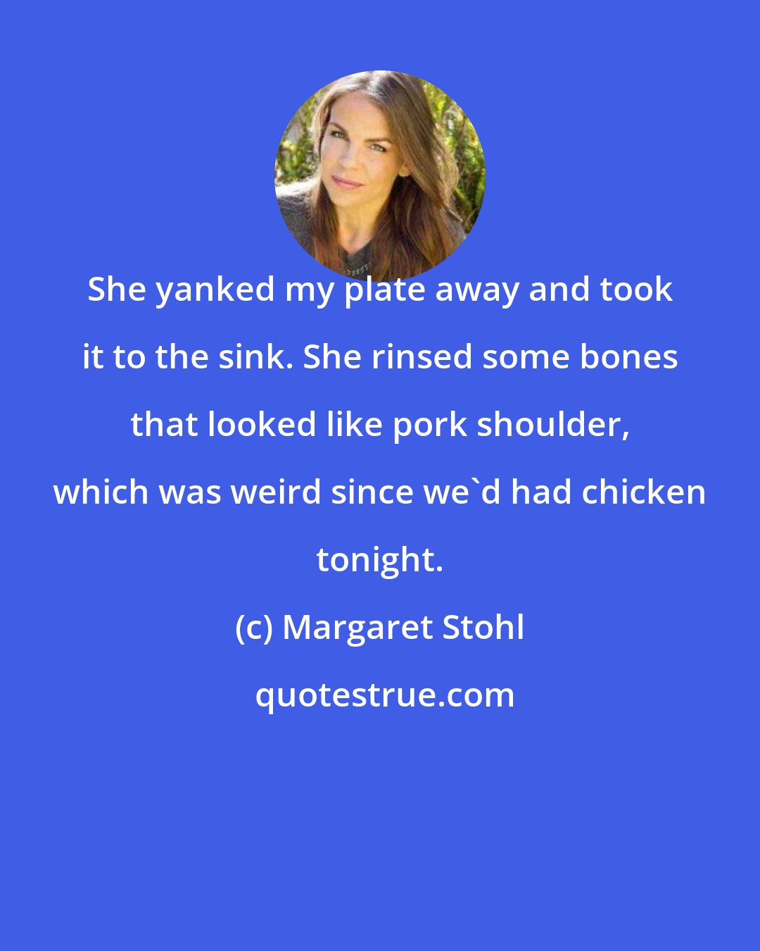 Margaret Stohl: She yanked my plate away and took it to the sink. She rinsed some bones that looked like pork shoulder, which was weird since we'd had chicken tonight.
