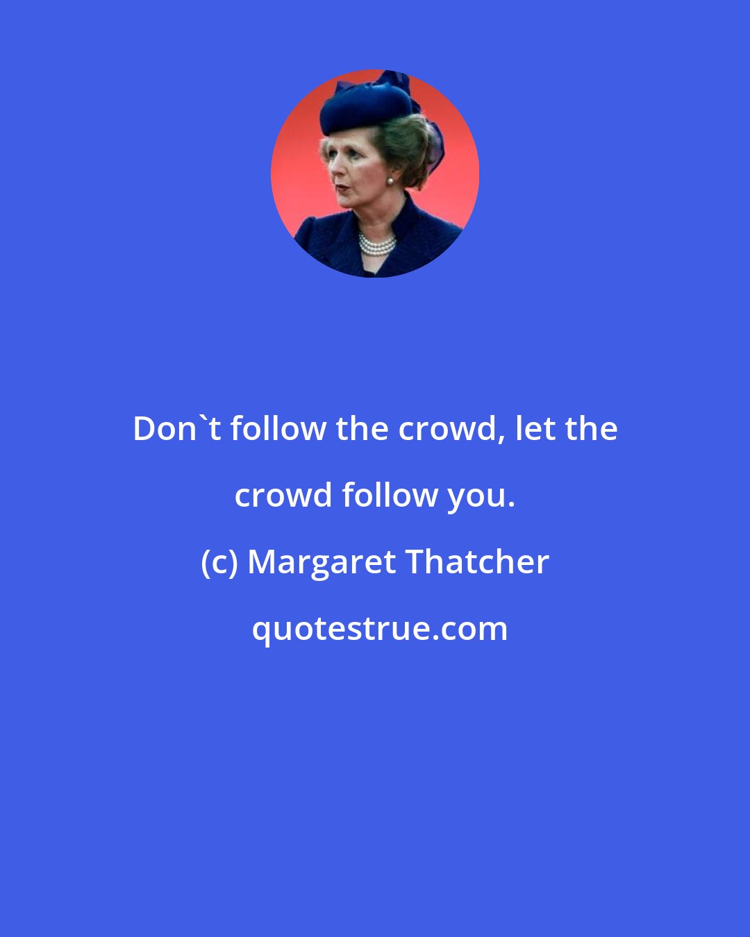 Margaret Thatcher: Don't follow the crowd, let the crowd follow you.