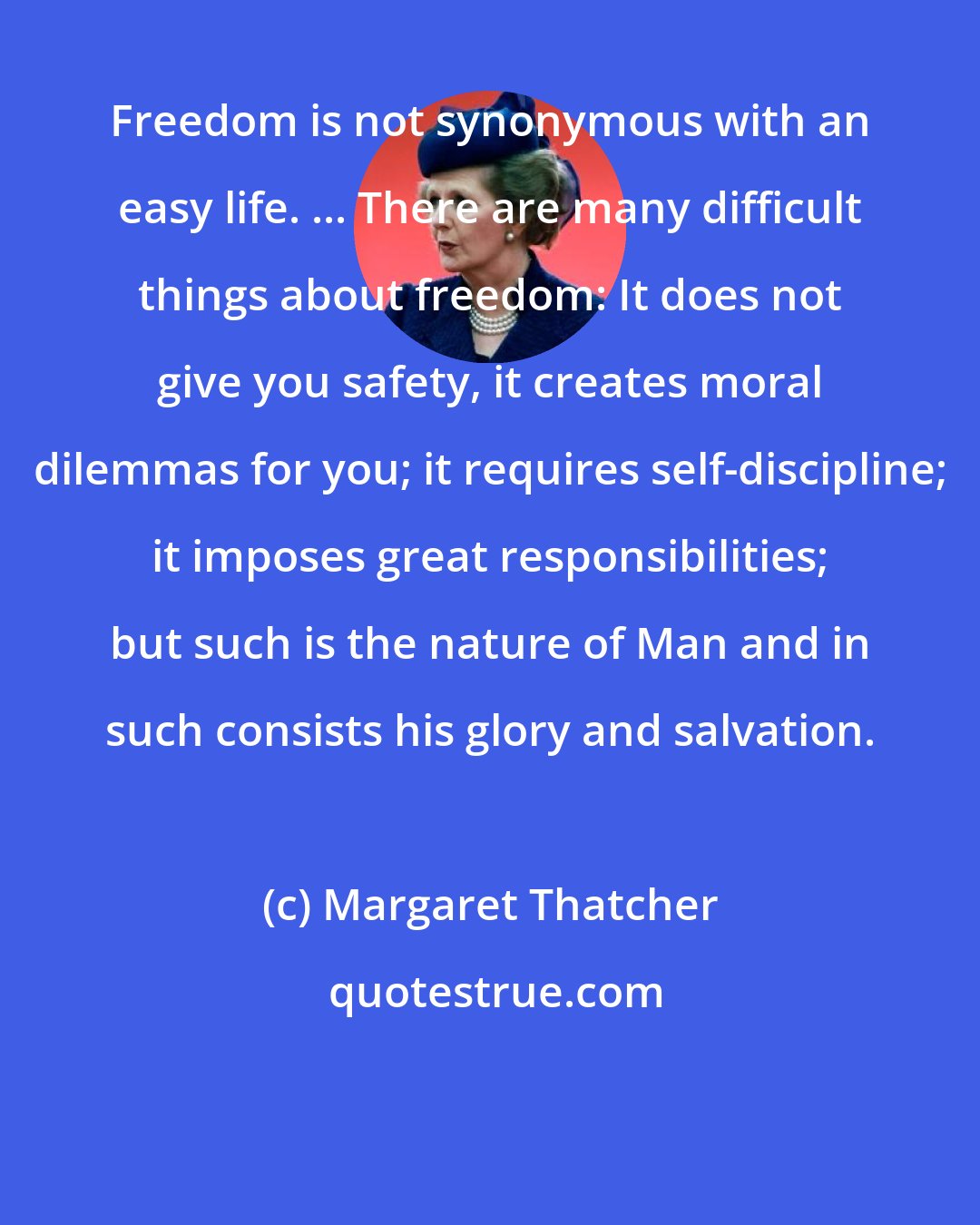 Margaret Thatcher: Freedom is not synonymous with an easy life. ... There are many difficult things about freedom: It does not give you safety, it creates moral dilemmas for you; it requires self-discipline; it imposes great responsibilities; but such is the nature of Man and in such consists his glory and salvation.