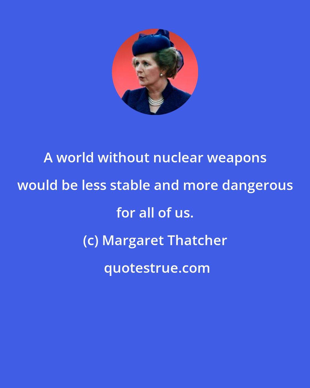 Margaret Thatcher: A world without nuclear weapons would be less stable and more dangerous for all of us.