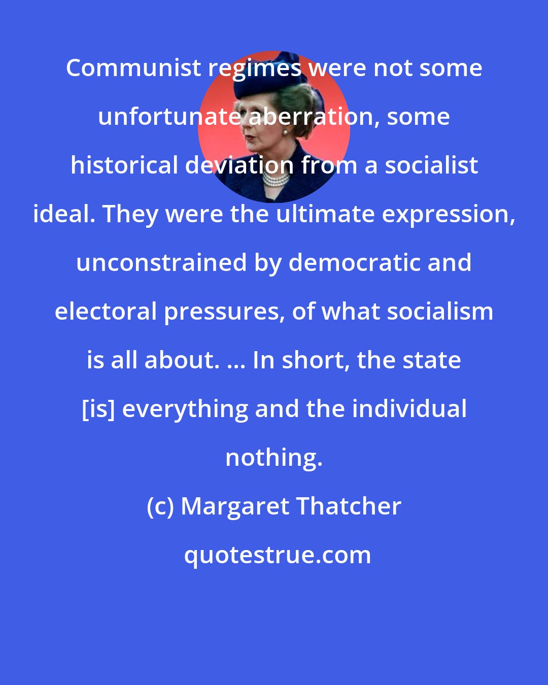 Margaret Thatcher: Communist regimes were not some unfortunate aberration, some historical deviation from a socialist ideal. They were the ultimate expression, unconstrained by democratic and electoral pressures, of what socialism is all about. ... In short, the state [is] everything and the individual nothing.