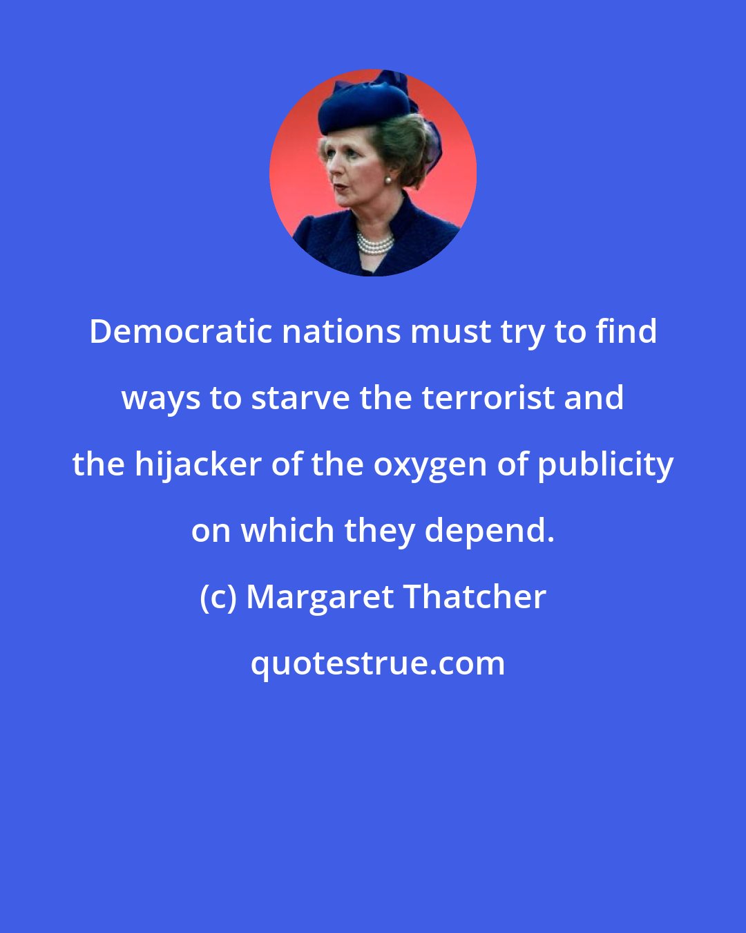 Margaret Thatcher: Democratic nations must try to find ways to starve the terrorist and the hijacker of the oxygen of publicity on which they depend.