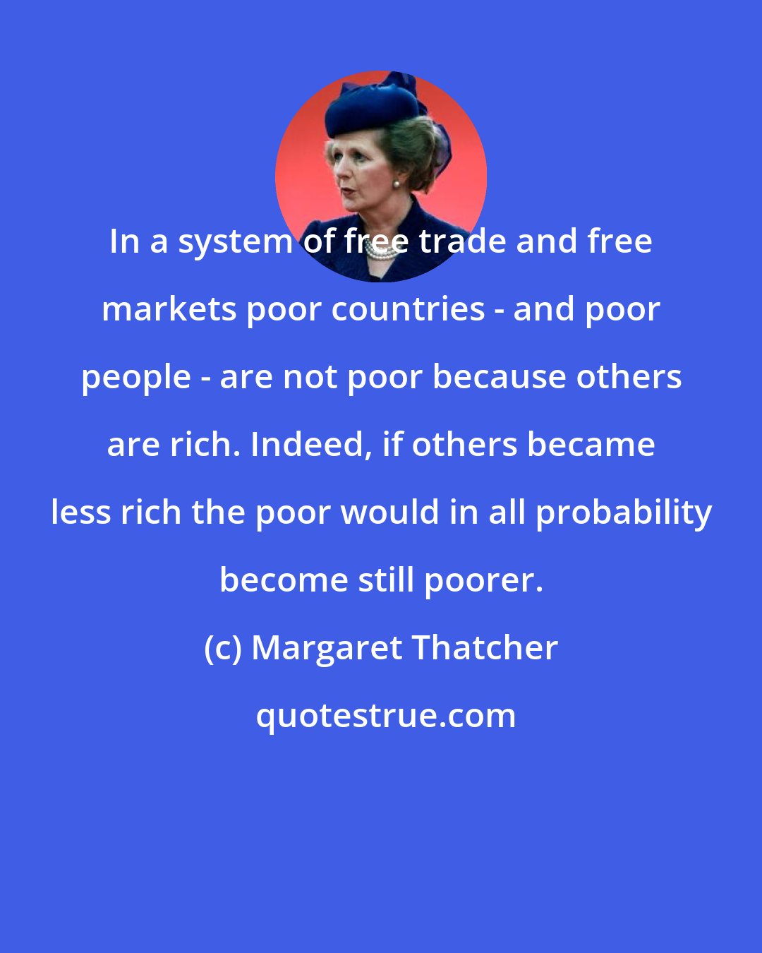 Margaret Thatcher: In a system of free trade and free markets poor countries - and poor people - are not poor because others are rich. Indeed, if others became less rich the poor would in all probability become still poorer.