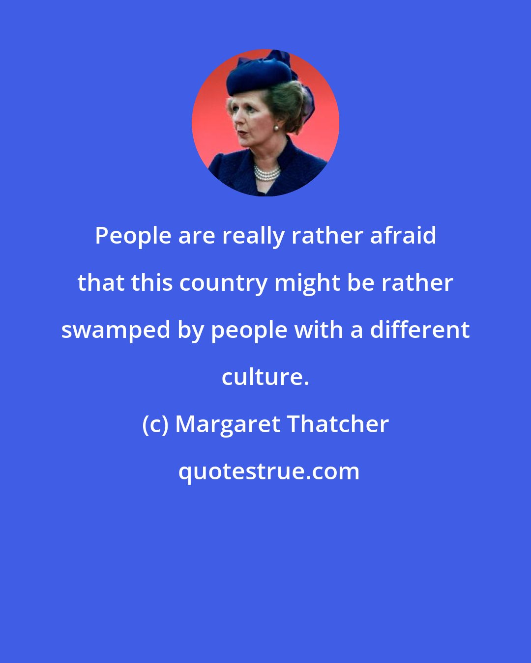 Margaret Thatcher: People are really rather afraid that this country might be rather swamped by people with a different culture.