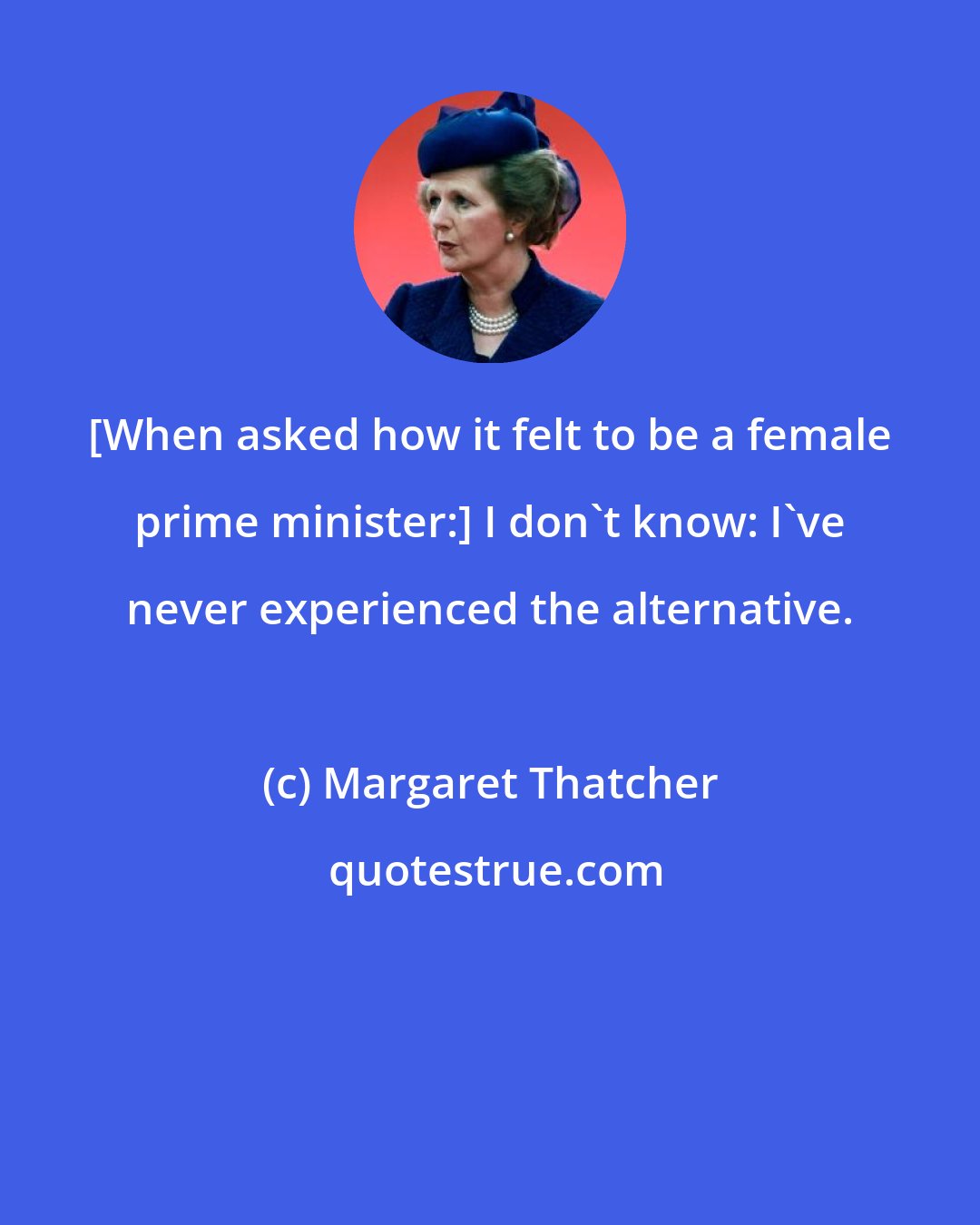 Margaret Thatcher: [When asked how it felt to be a female prime minister:] I don't know: I've never experienced the alternative.