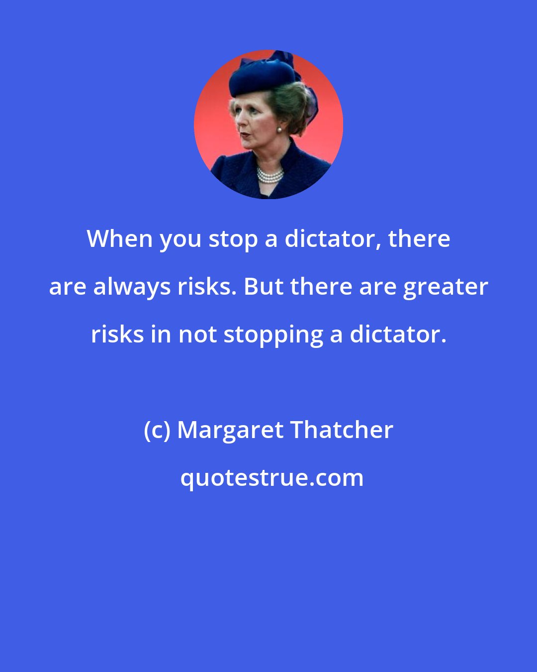 Margaret Thatcher: When you stop a dictator, there are always risks. But there are greater risks in not stopping a dictator.