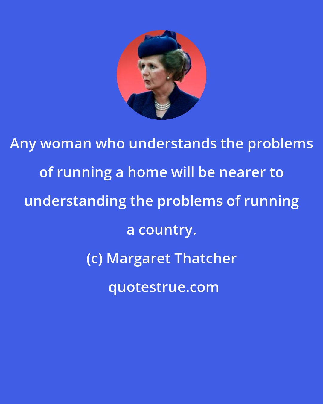 Margaret Thatcher: Any woman who understands the problems of running a home will be nearer to understanding the problems of running a country.