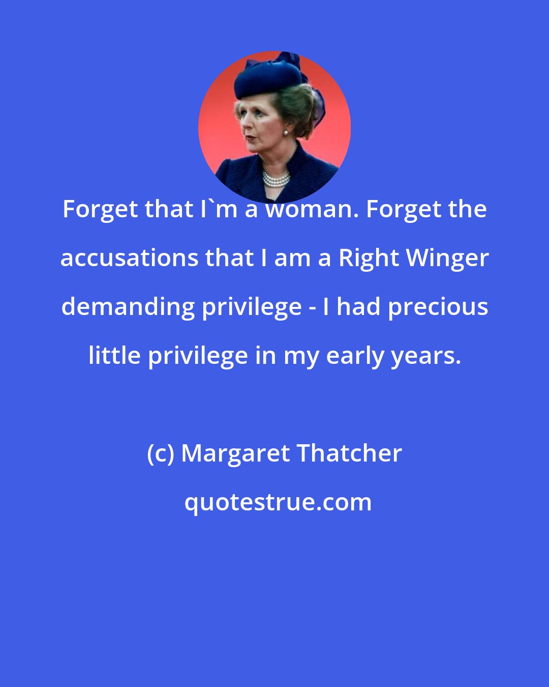 Margaret Thatcher: Forget that I'm a woman. Forget the accusations that I am a Right Winger demanding privilege - I had precious little privilege in my early years.