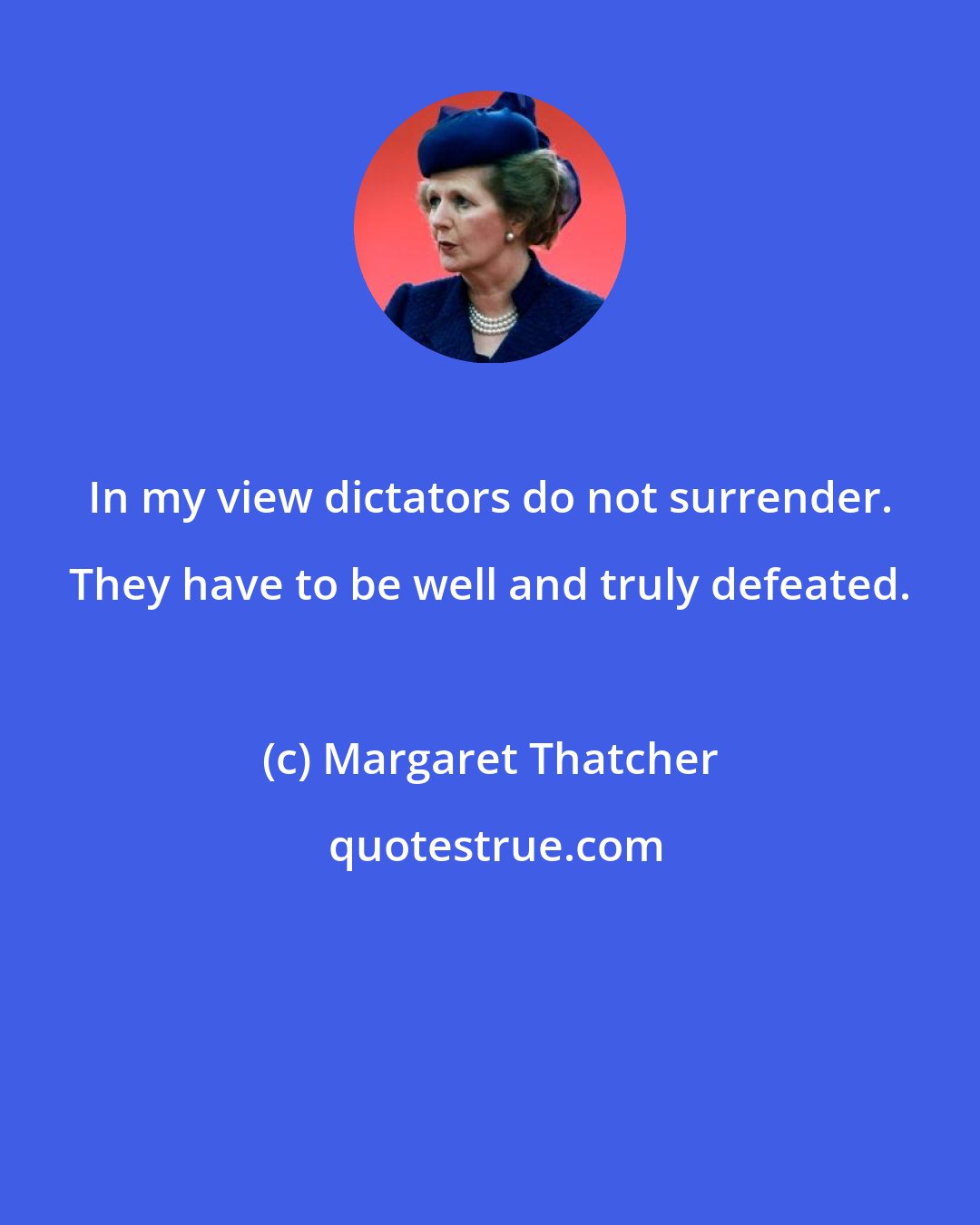 Margaret Thatcher: In my view dictators do not surrender. They have to be well and truly defeated.
