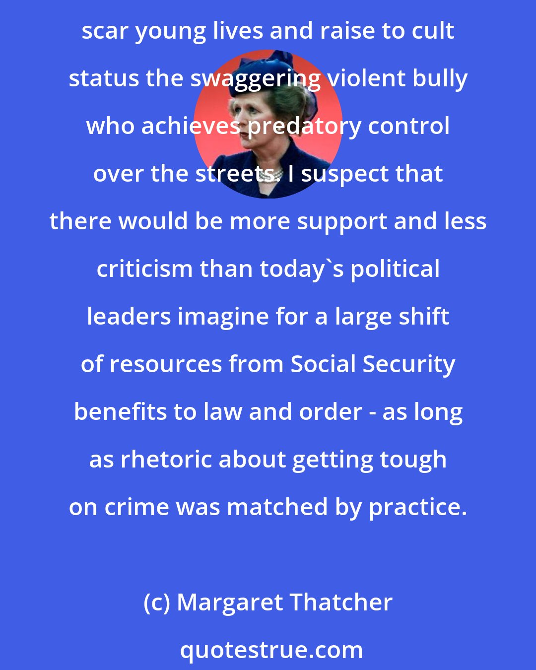 Margaret Thatcher: Law and order is a social service. Crime and the fear which the threat of crime induces can paralyse whole communities, keep lonely and vulnerable elderly people shut up in their homes, scar young lives and raise to cult status the swaggering violent bully who achieves predatory control over the streets. I suspect that there would be more support and less criticism than today's political leaders imagine for a large shift of resources from Social Security benefits to law and order - as long as rhetoric about getting tough on crime was matched by practice.