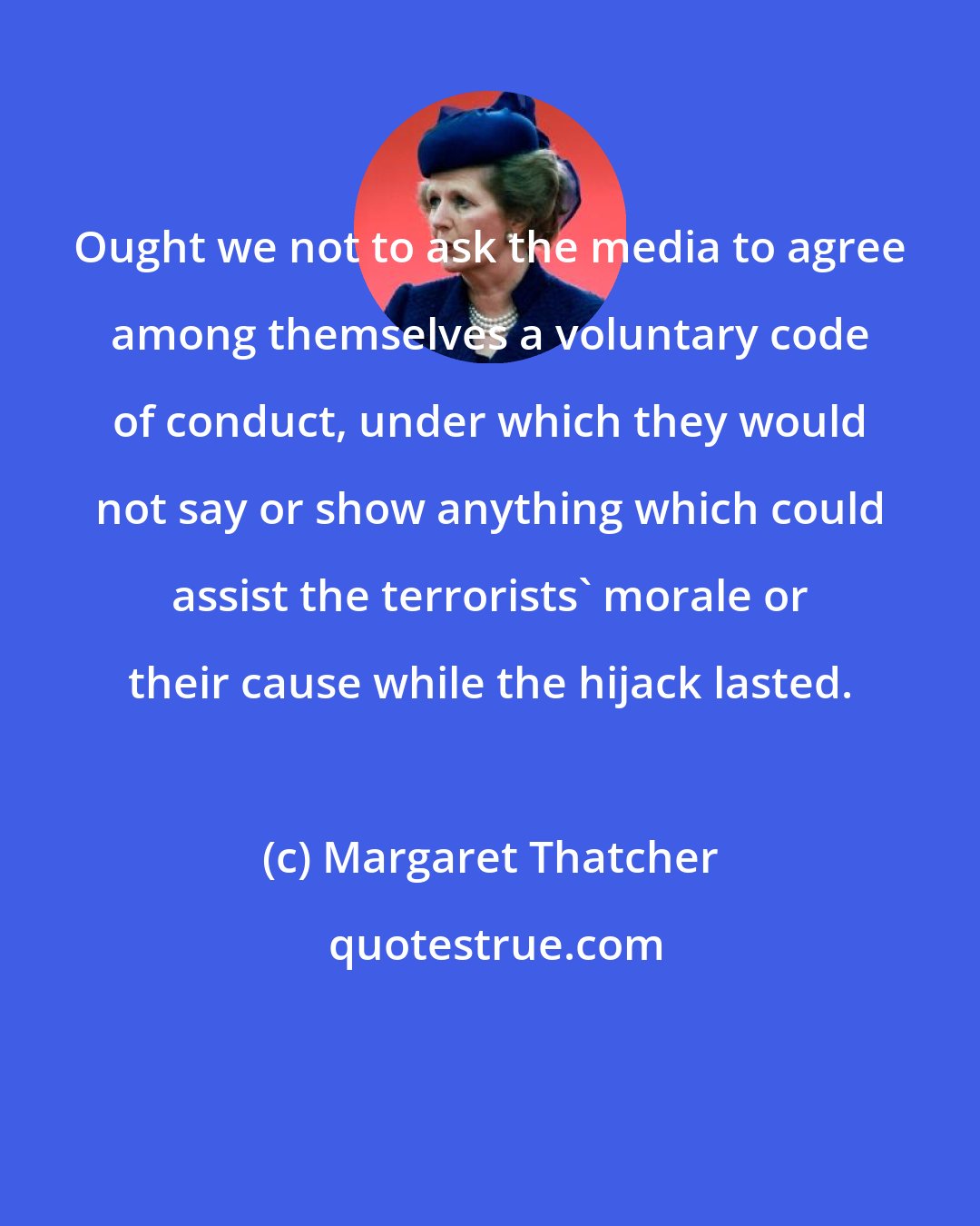 Margaret Thatcher: Ought we not to ask the media to agree among themselves a voluntary code of conduct, under which they would not say or show anything which could assist the terrorists' morale or their cause while the hijack lasted.