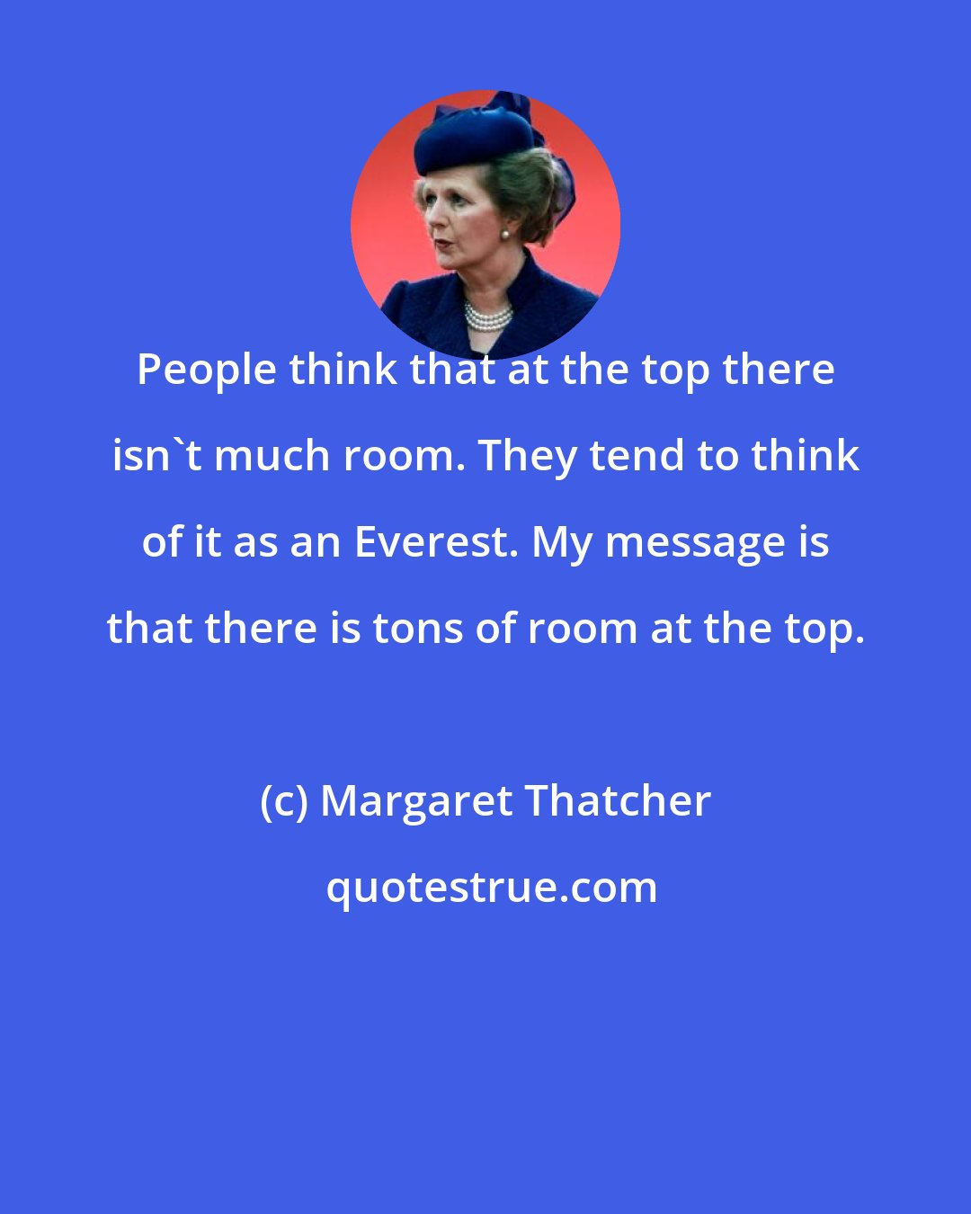 Margaret Thatcher: People think that at the top there isn't much room. They tend to think of it as an Everest. My message is that there is tons of room at the top.