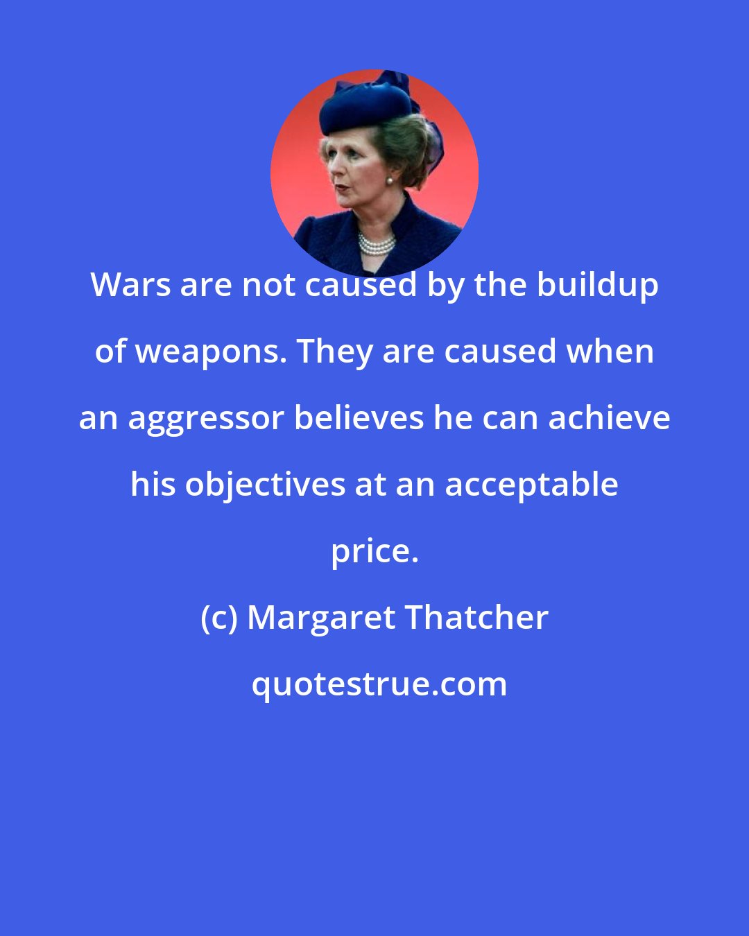 Margaret Thatcher: Wars are not caused by the buildup of weapons. They are caused when an aggressor believes he can achieve his objectives at an acceptable price.