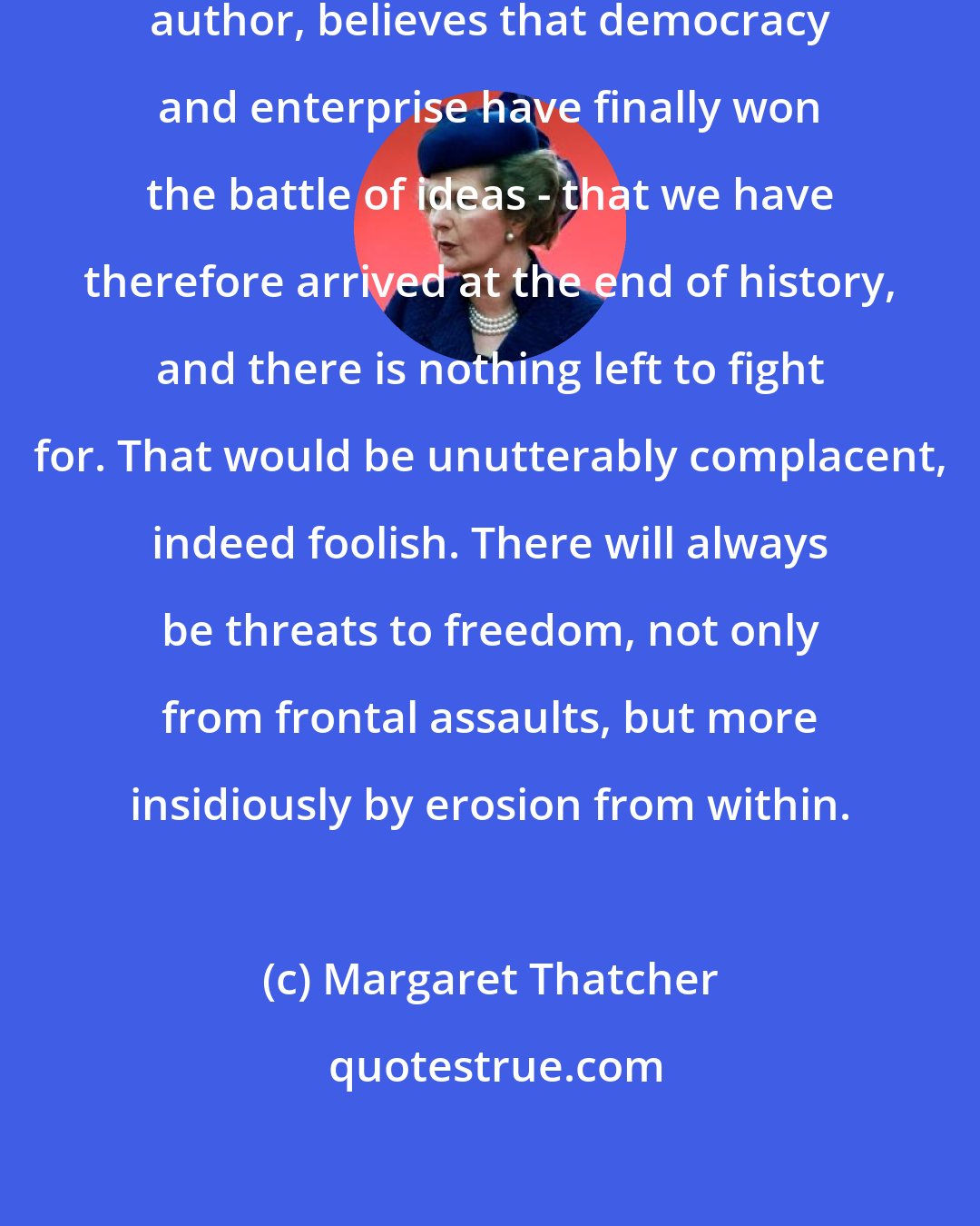 Margaret Thatcher: I am not one who, to quote an American author, believes that democracy and enterprise have finally won the battle of ideas - that we have therefore arrived at the end of history, and there is nothing left to fight for. That would be unutterably complacent, indeed foolish. There will always be threats to freedom, not only from frontal assaults, but more insidiously by erosion from within.