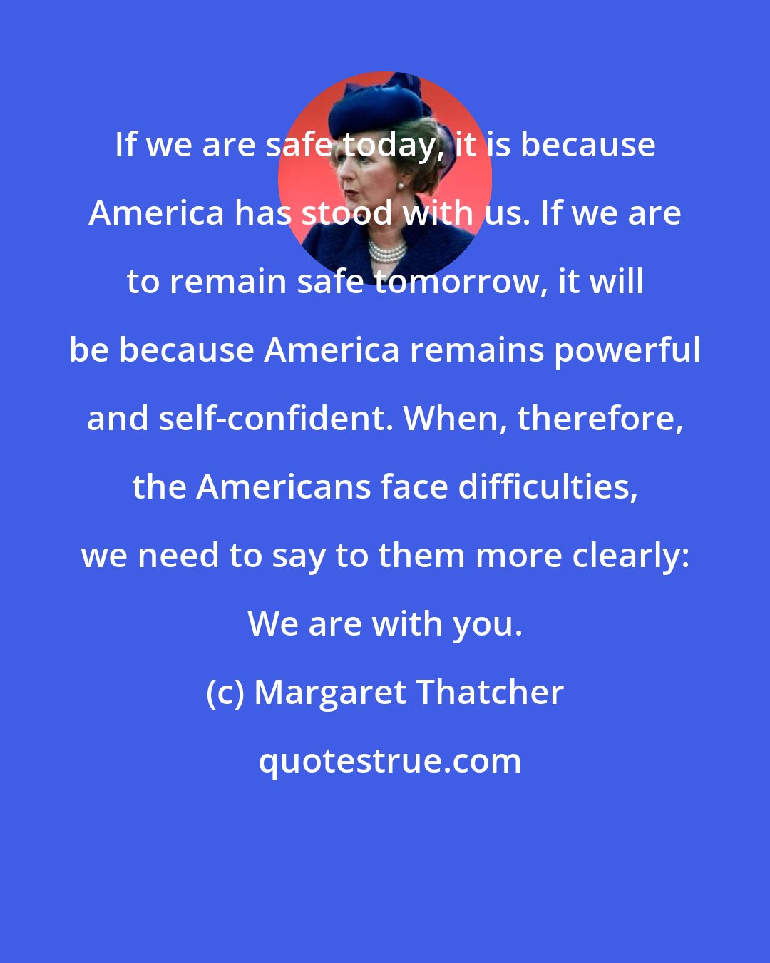 Margaret Thatcher: If we are safe today, it is because America has stood with us. If we are to remain safe tomorrow, it will be because America remains powerful and self-confident. When, therefore, the Americans face difficulties, we need to say to them more clearly: We are with you.