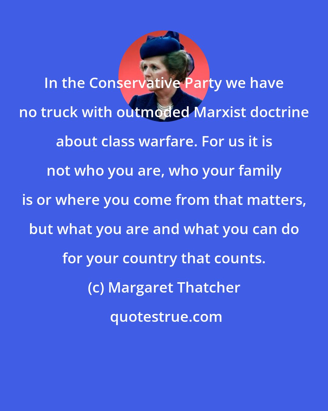 Margaret Thatcher: In the Conservative Party we have no truck with outmoded Marxist doctrine about class warfare. For us it is not who you are, who your family is or where you come from that matters, but what you are and what you can do for your country that counts.