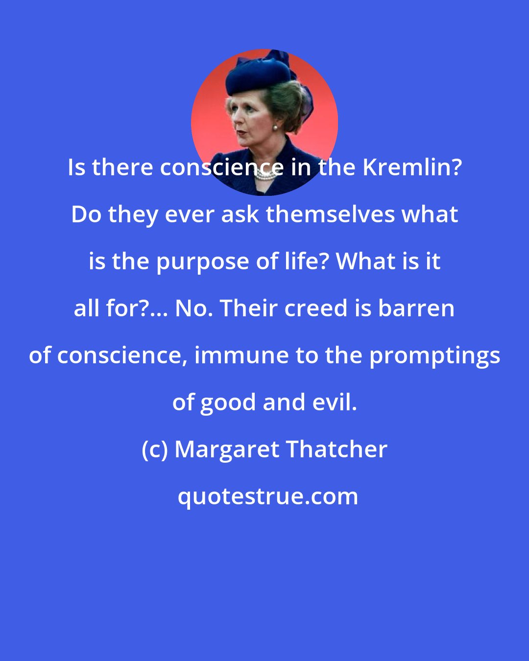 Margaret Thatcher: Is there conscience in the Kremlin? Do they ever ask themselves what is the purpose of life? What is it all for?... No. Their creed is barren of conscience, immune to the promptings of good and evil.