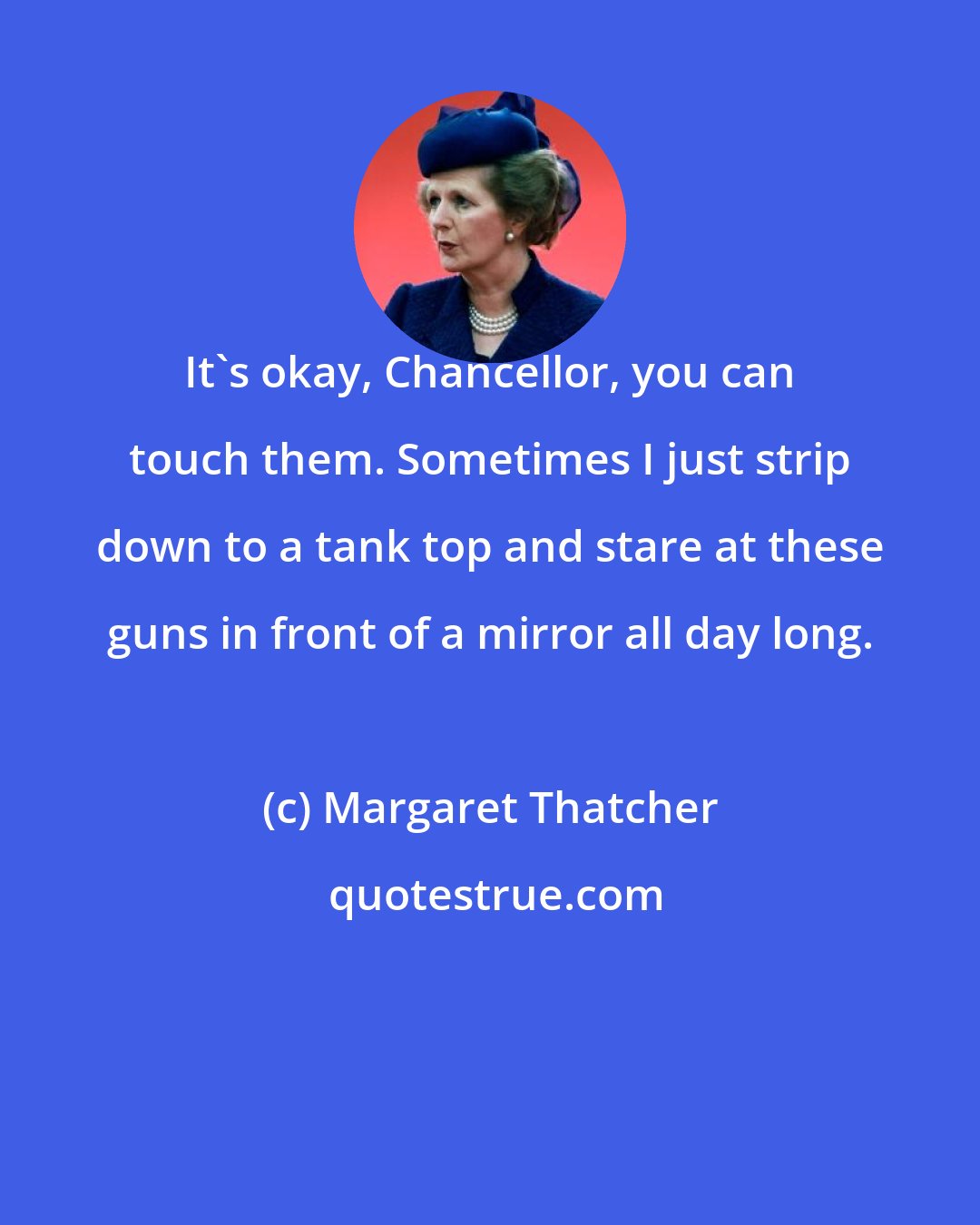 Margaret Thatcher: It's okay, Chancellor, you can touch them. Sometimes I just strip down to a tank top and stare at these guns in front of a mirror all day long.