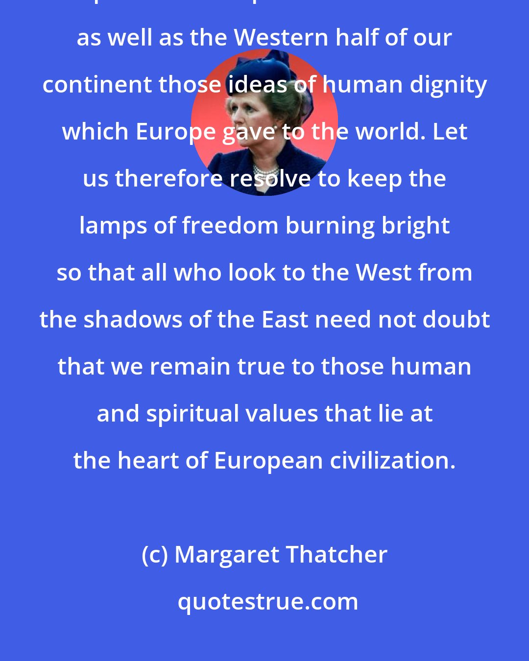 Margaret Thatcher: Our first duty to liberty is to keep our own. But it is also our duty - as Europeans - to keep alive in the Eastern as well as the Western half of our continent those ideas of human dignity which Europe gave to the world. Let us therefore resolve to keep the lamps of freedom burning bright so that all who look to the West from the shadows of the East need not doubt that we remain true to those human and spiritual values that lie at the heart of European civilization.